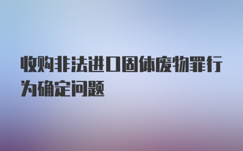 收购非法进口固体废物罪行为确定问题