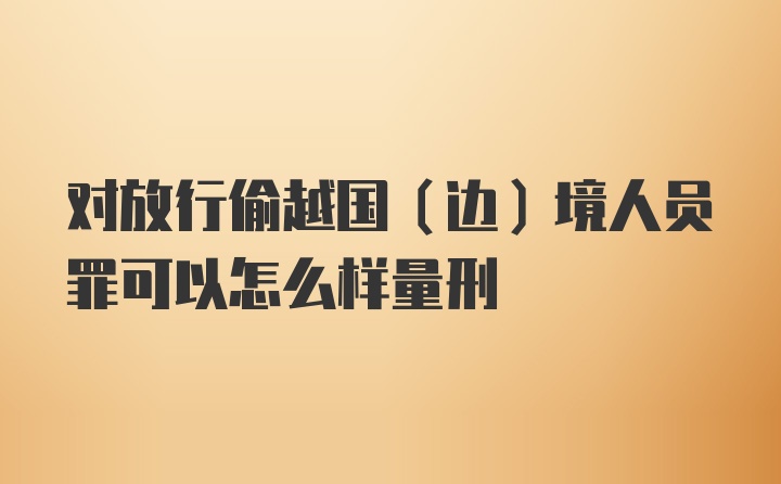 对放行偷越国（边）境人员罪可以怎么样量刑