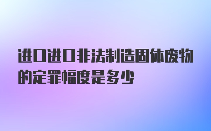 进口进口非法制造固体废物的定罪幅度是多少