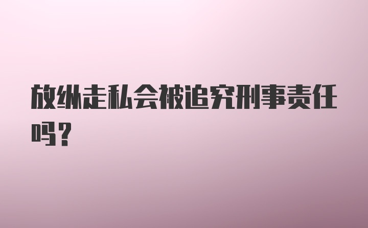 放纵走私会被追究刑事责任吗？