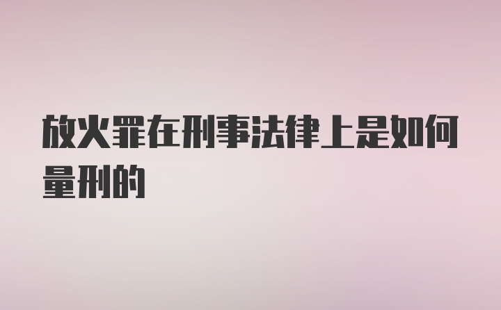 放火罪在刑事法律上是如何量刑的