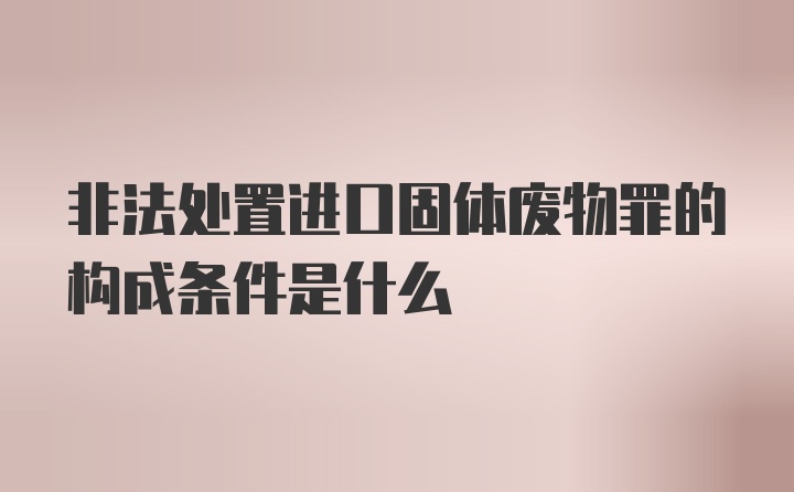 非法处置进口固体废物罪的构成条件是什么