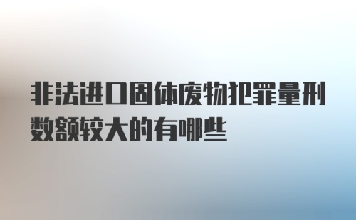 非法进口固体废物犯罪量刑数额较大的有哪些