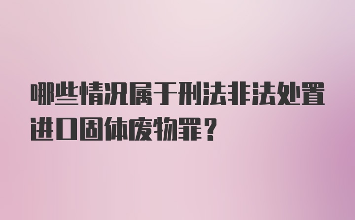 哪些情况属于刑法非法处置进口固体废物罪？