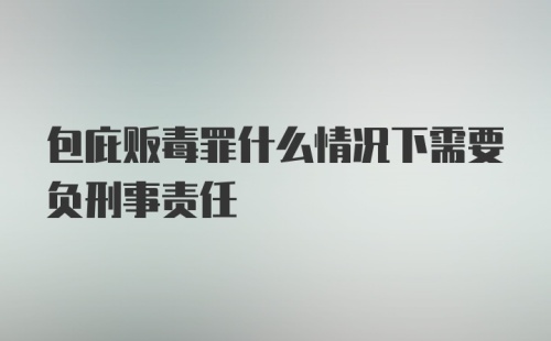 包庇贩毒罪什么情况下需要负刑事责任