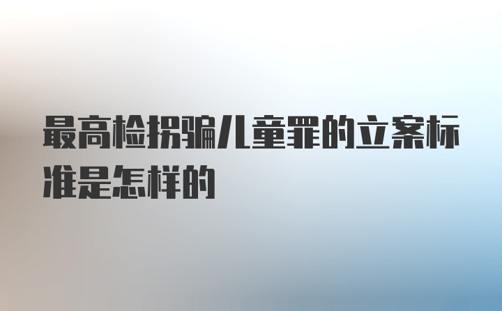 最高检拐骗儿童罪的立案标准是怎样的