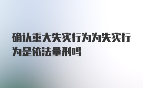 确认重大失实行为为失实行为是依法量刑吗