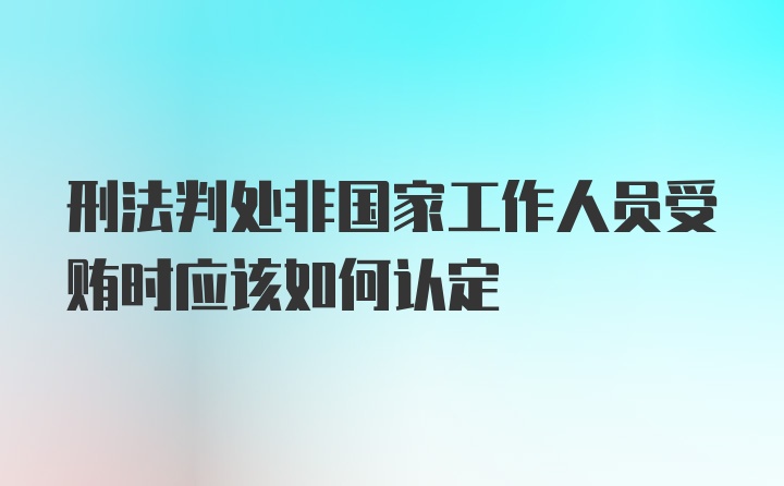 刑法判处非国家工作人员受贿时应该如何认定