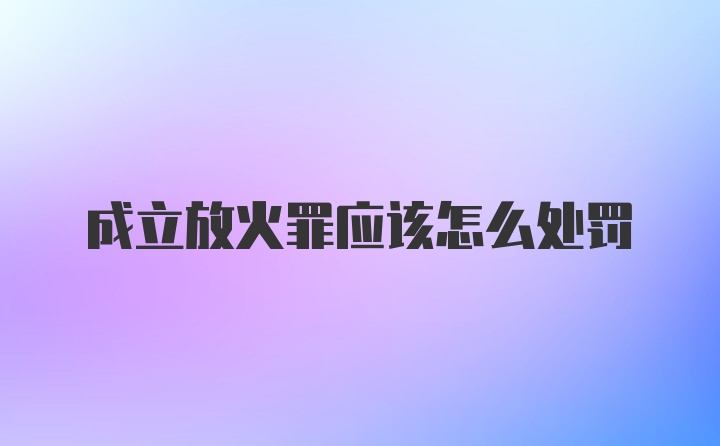 成立放火罪应该怎么处罚