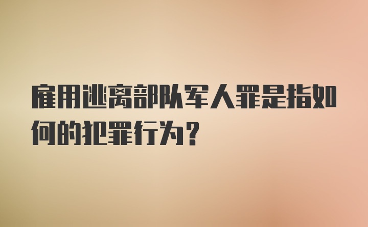 雇用逃离部队军人罪是指如何的犯罪行为？