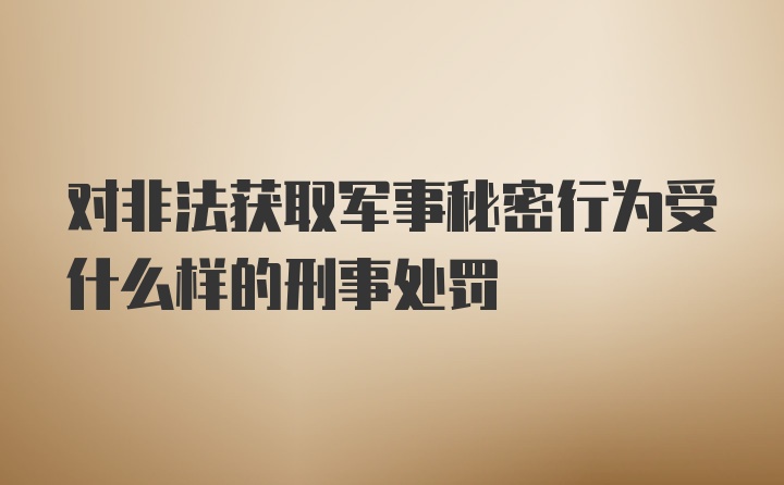 对非法获取军事秘密行为受什么样的刑事处罚