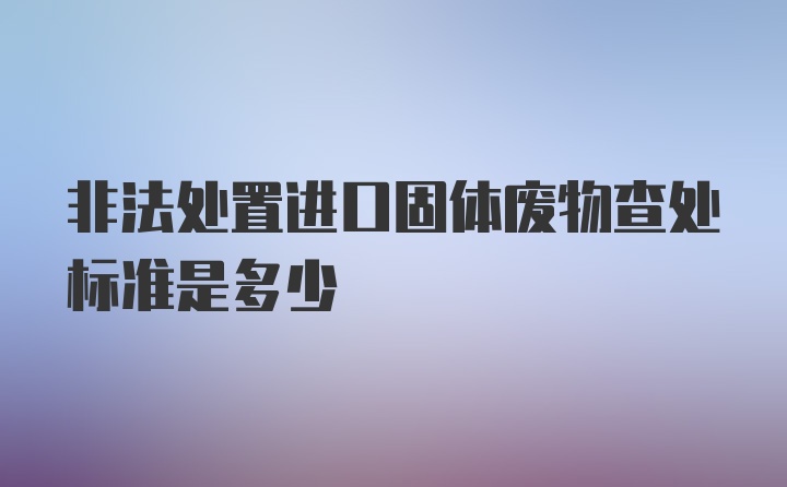 非法处置进口固体废物查处标准是多少