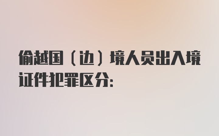 偷越国(边)境人员出入境证件犯罪区分: