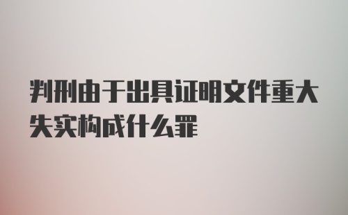 判刑由于出具证明文件重大失实构成什么罪