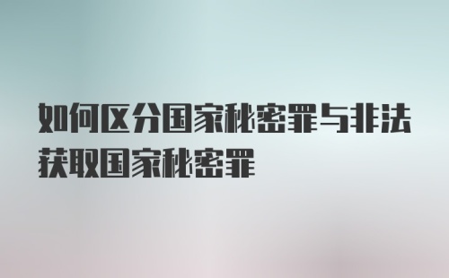 如何区分国家秘密罪与非法获取国家秘密罪