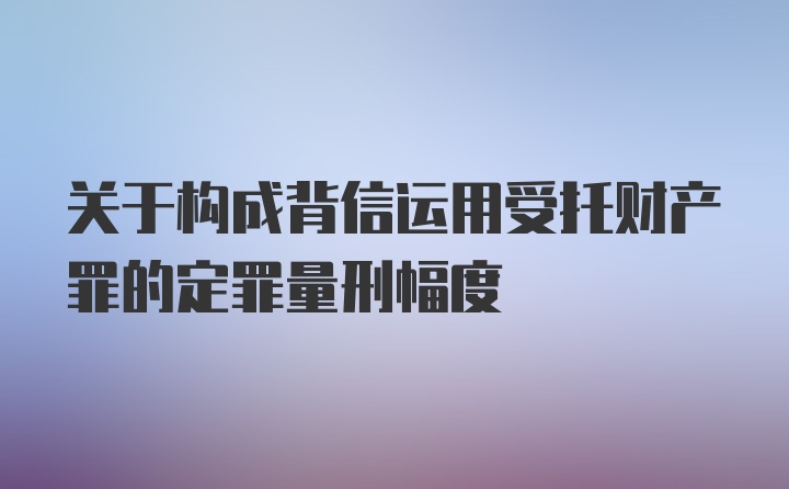 关于构成背信运用受托财产罪的定罪量刑幅度