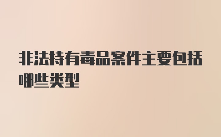 非法持有毒品案件主要包括哪些类型