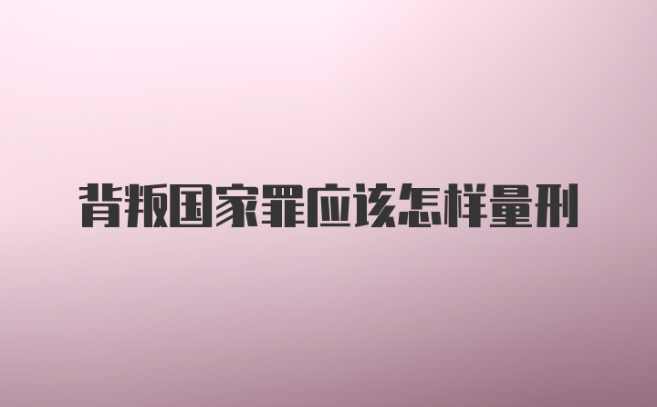 背叛国家罪应该怎样量刑