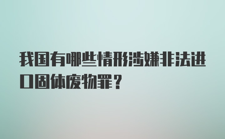 我国有哪些情形涉嫌非法进口固体废物罪？