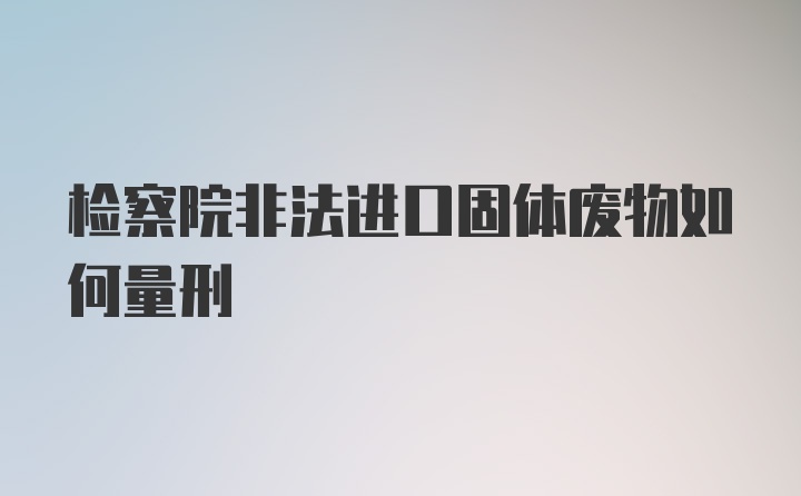 检察院非法进口固体废物如何量刑