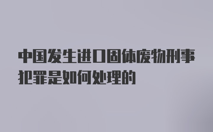 中国发生进口固体废物刑事犯罪是如何处理的