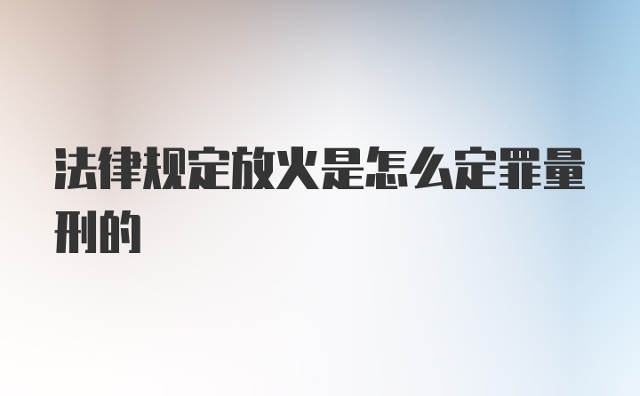 法律规定放火是怎么定罪量刑的