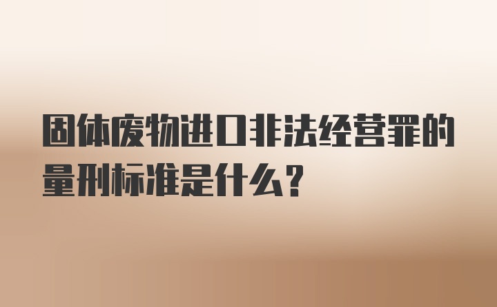 固体废物进口非法经营罪的量刑标准是什么？