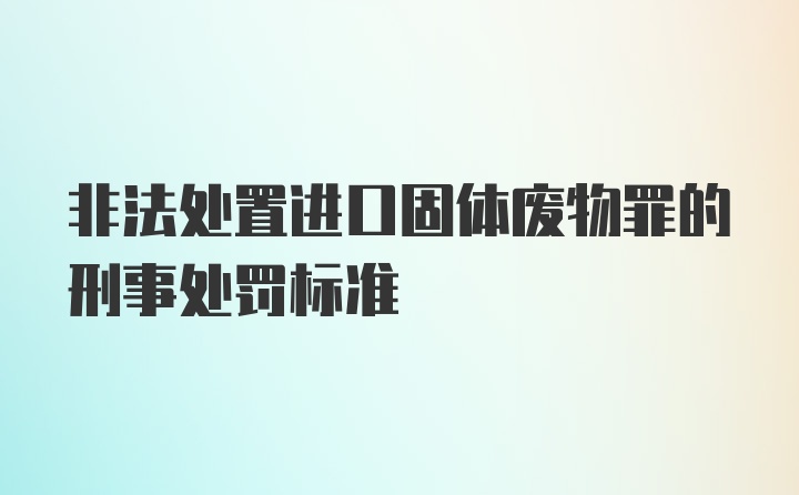 非法处置进口固体废物罪的刑事处罚标准