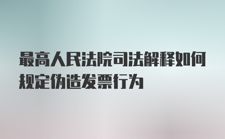 最高人民法院司法解释如何规定伪造发票行为