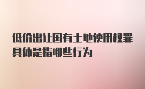 低价出让国有土地使用权罪具体是指哪些行为