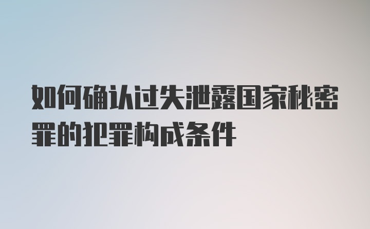 如何确认过失泄露国家秘密罪的犯罪构成条件