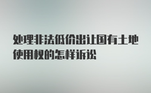 处理非法低价出让国有土地使用权的怎样诉讼