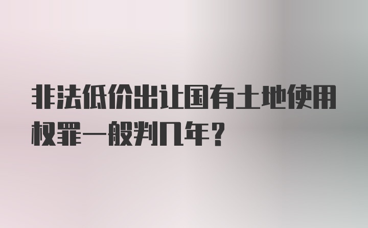 非法低价出让国有土地使用权罪一般判几年？