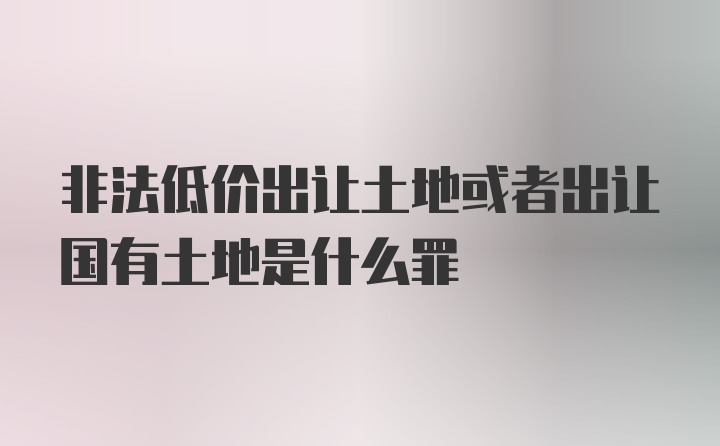 非法低价出让土地或者出让国有土地是什么罪