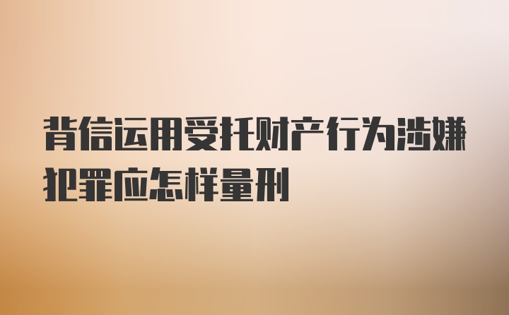 背信运用受托财产行为涉嫌犯罪应怎样量刑