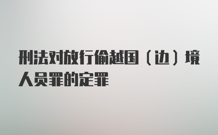 刑法对放行偷越国（边）境人员罪的定罪