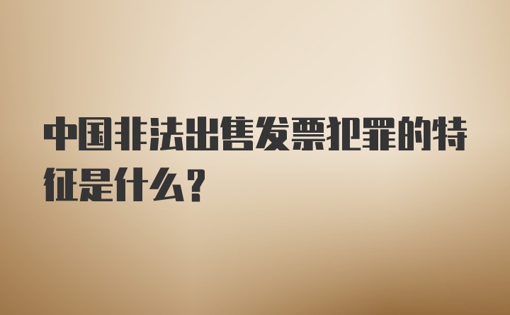 中国非法出售发票犯罪的特征是什么？