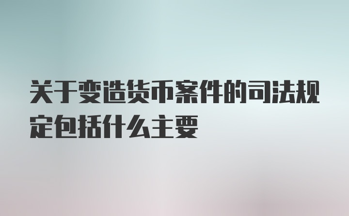 关于变造货币案件的司法规定包括什么主要