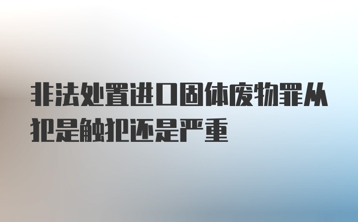 非法处置进口固体废物罪从犯是触犯还是严重