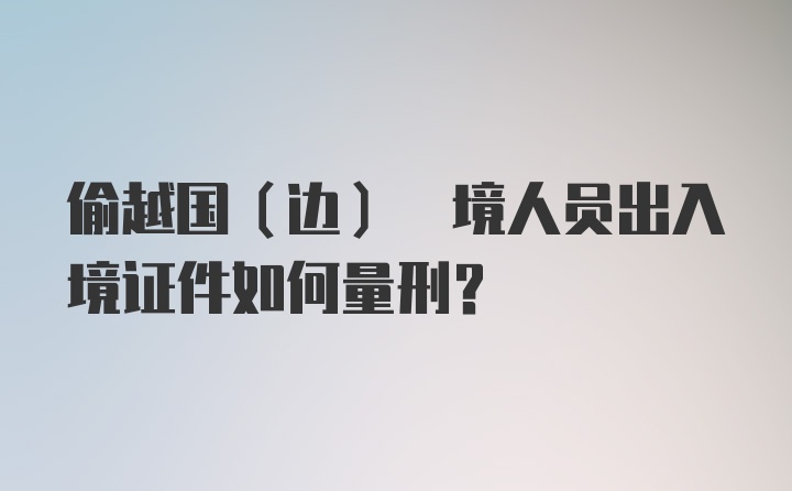 偷越国(边) 境人员出入境证件如何量刑？