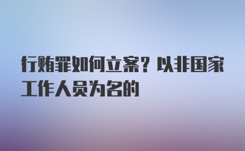 行贿罪如何立案？以非国家工作人员为名的