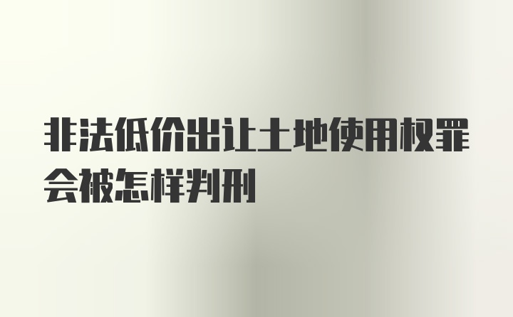 非法低价出让土地使用权罪会被怎样判刑