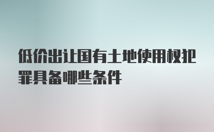 低价出让国有土地使用权犯罪具备哪些条件