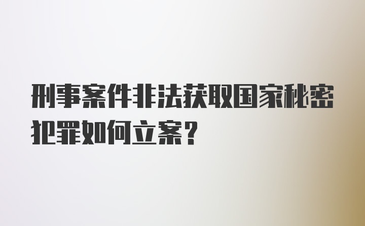 刑事案件非法获取国家秘密犯罪如何立案？