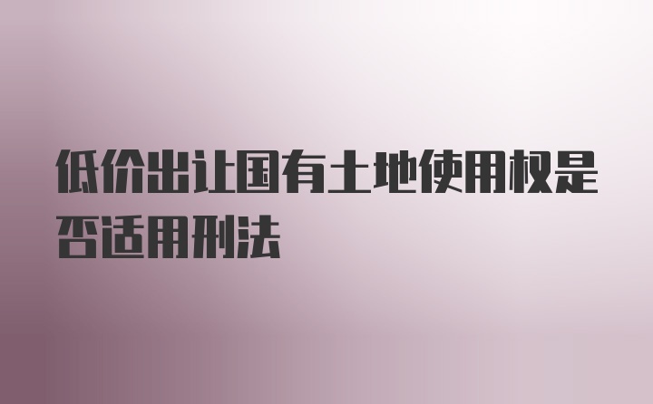 低价出让国有土地使用权是否适用刑法