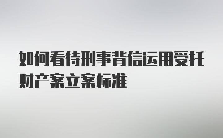 如何看待刑事背信运用受托财产案立案标准