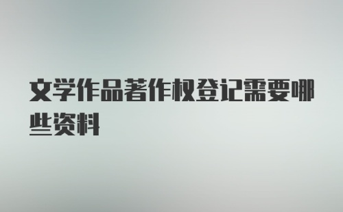 文学作品著作权登记需要哪些资料