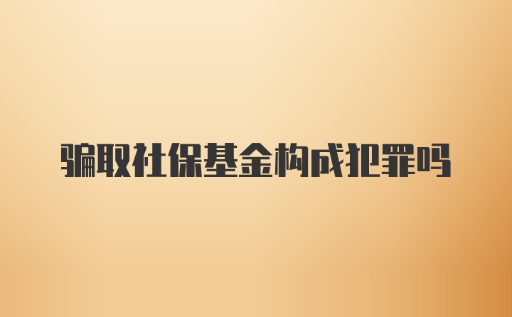 骗取社保基金构成犯罪吗