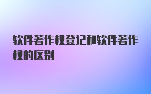 软件著作权登记和软件著作权的区别