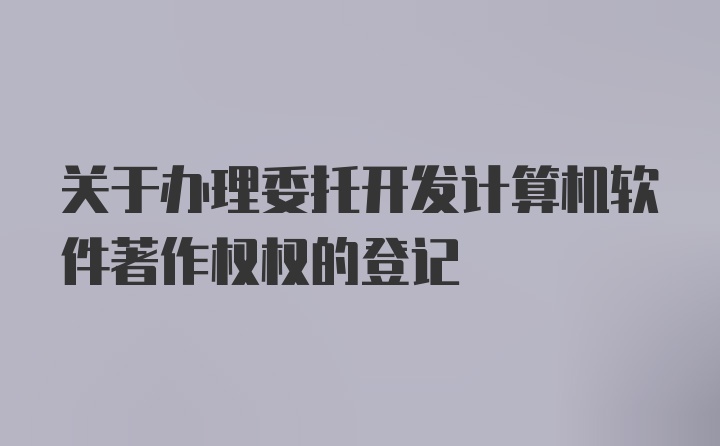 关于办理委托开发计算机软件著作权权的登记